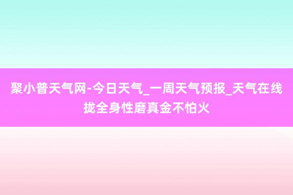 聚小普天气网-今日天气_一周天气预报_天气在线拢全身性磨真金不怕火