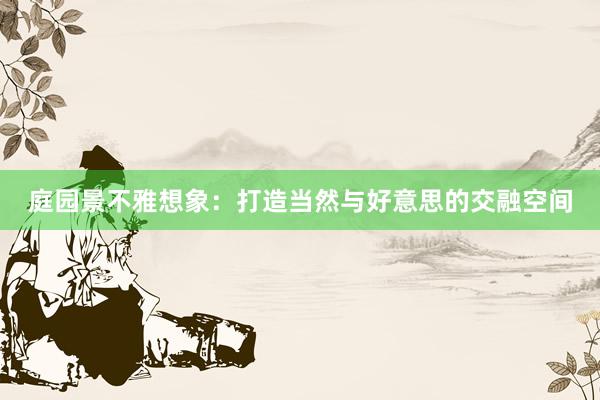 庭园景不雅想象:打造当然与好意思的交融空间